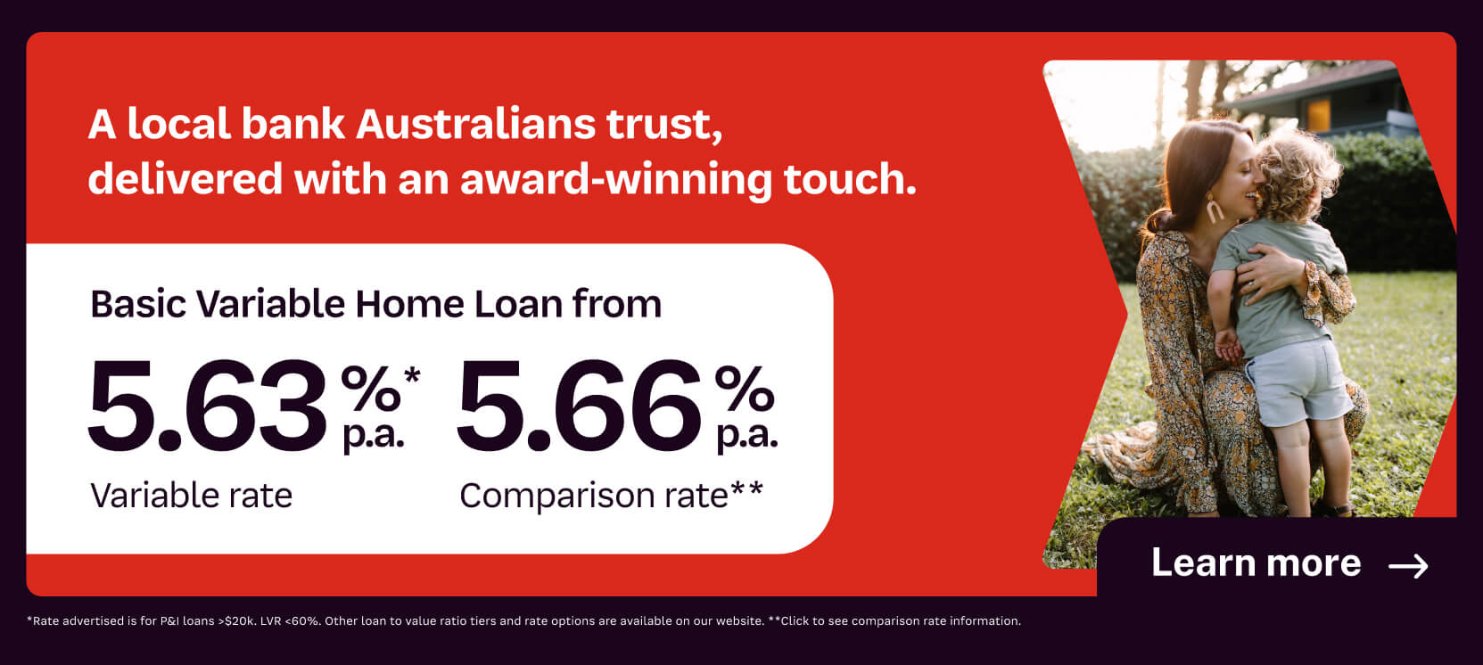 A local bank Australians trust, delivered with an award-winning touch. Basic variable home loan from 5.63% p.a. variable rate, 5.66% p.a. comparison rate**. Learn more.